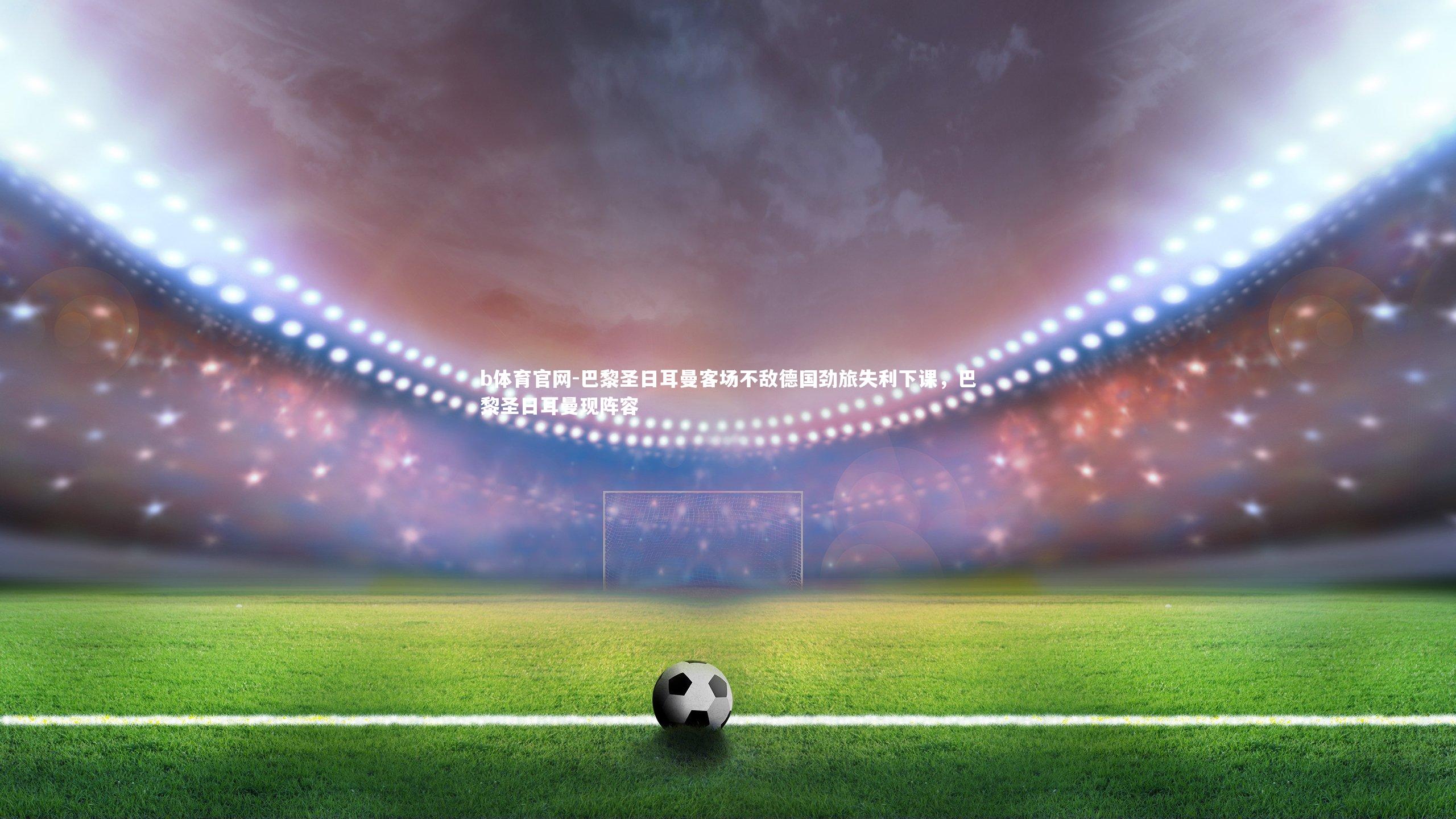 b体育官网-巴黎圣日耳曼客场不敌德国劲旅失利下课,巴黎圣日耳曼现阵容